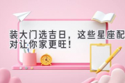 装大门选吉日，这些星座配对让你家更旺！