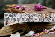 搬新家吉日怎么挑？24年6月搬家黄道吉日都在这里啦！