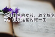龙年出生的女孩，取个好名字，让幸运星闪耀一生