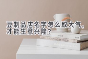 豆制品店名字怎么取大气，才能生意兴隆？