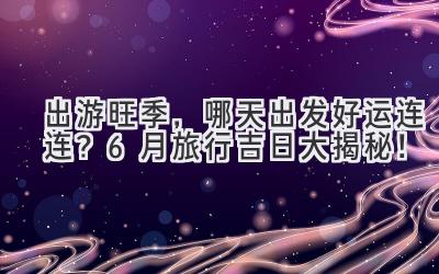   出游旺季，哪天出发好运连连？6月旅行吉日大揭秘！ 