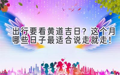 出行要看黄道吉日?这个月哪些日子最适合说走就走!