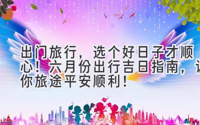 出门旅行,选个好日子才顺心!六月份出行吉日指南,让你旅途平安顺利!