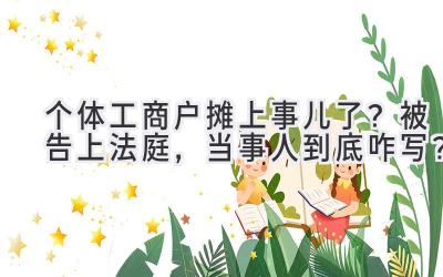 个体工商户摊上事儿了?被告上法庭,当事人到底咋写?