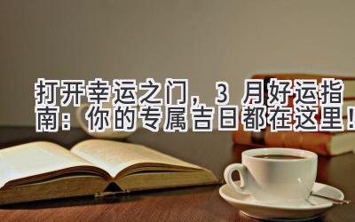   打开幸运之门，3月好运指南：你的专属吉日都在这里！ 