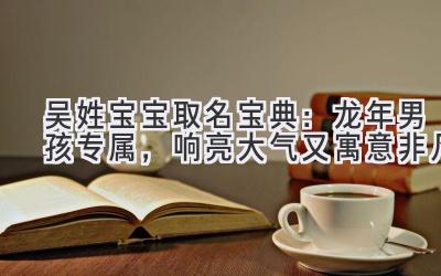 吴姓宝宝取名宝典:龙年男孩专属,响亮大气又寓意非凡