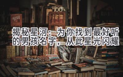  揭秘星河：为你找到最好听的男孩名字，从此星光闪耀 