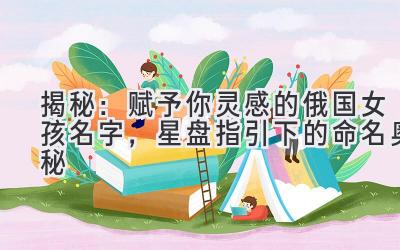 揭秘:赋予你灵感的俄国女孩名字,星盘指引下的命名奥秘