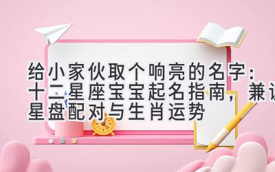 给小家伙取个响亮的名字：十二星座宝宝起名指南，兼谈星盘配对与生肖运势