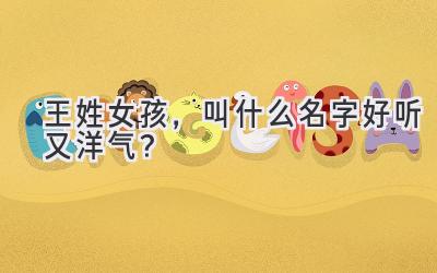  王姓女孩，叫什么名字好听又洋气？ 