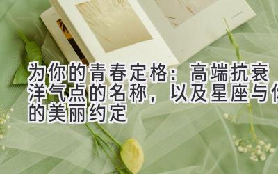   为你的青春定格：高端抗衰洋气点的名称，以及星座与你的美丽约定 