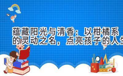  蕴藏阳光与清香：以柑橘系的灵动之名，点亮孩子的人生 