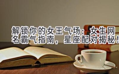   解锁你的女王气场：女生网名霸气指南，星座配对揭秘！ 