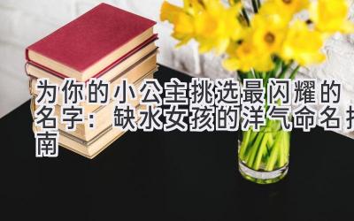   为你的小公主挑选最闪耀的名字：缺水女孩的洋气命名指南 