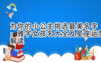   为你的小公主挑选最美名字：雅字女孩名大全及星座运势解读 