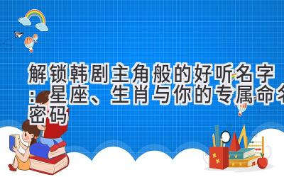   解锁韩剧主角般的好听名字：星座、生肖与你的专属命名密码 