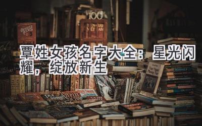 覃姓女孩名字大全：星光闪耀，绽放新生 