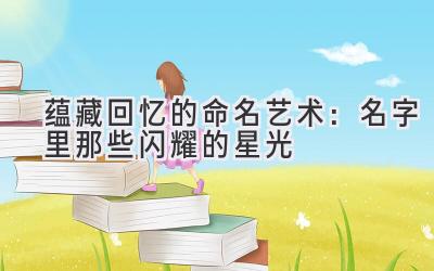  蕴藏回忆的命名艺术：名字里那些闪耀的星光 