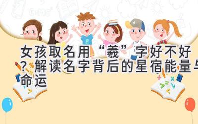  女孩取名用“羲”字好不好？解读名字背后的星宿能量与命运 