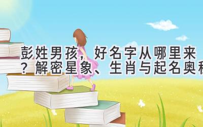  彭姓男孩，好名字从哪里来？解密星象、生肖与起名奥秘 
