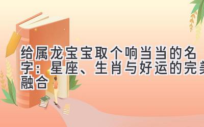  给属龙宝宝取个响当当的名字：星座、生肖与好运的完美融合 