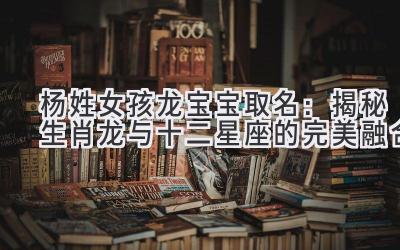 杨姓女孩龙宝宝取名：揭秘生肖龙与十二星座的完美融合