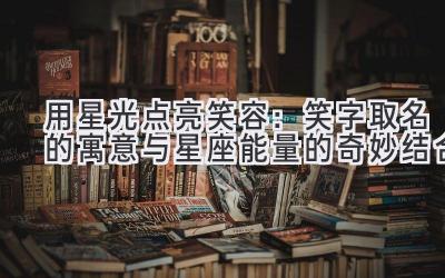 用星光点亮笑容：笑字取名的寓意与星座能量的奇妙结合