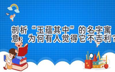 剖析“玉蕴其中”的名字寓意：为何有人觉得它不吉利？ 