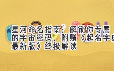   星河命名指南：解锁你专属的宇宙密码，附赠《起名字典最新版》终极解读 