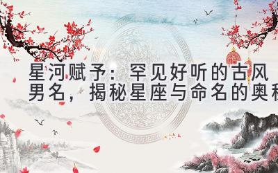  星河赋予：罕见好听的古风男名，揭秘星座与命名的奥秘 