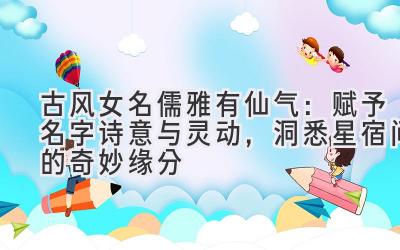  古风女名儒雅有仙气：赋予名字诗意与灵动，洞悉星宿间的奇妙缘分 
