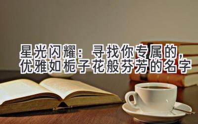   星光闪耀：寻找你专属的，优雅如栀子花般芬芳的名字 