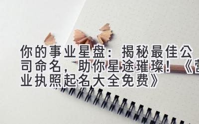  你的事业星盘：揭秘最佳公司命名，助你星途璀璨！《营业执照起名大全免费》 