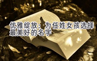  优雅绽放：为任姓女孩选择最美好的名字 