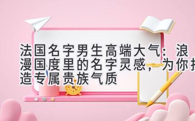 法国名字男生高端大气：浪漫国度里的名字灵感，为你打造专属贵族气质 