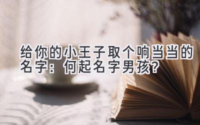  给你的小王子取个响当当的名字：何起名字男孩？ 