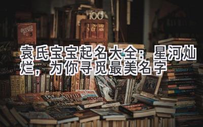  袁氏宝宝起名大全：星河灿烂，为你寻觅最美名字 