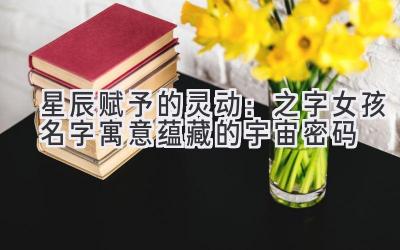 星辰赋予的灵动:之字女孩名字寓意蕴藏的宇宙密码