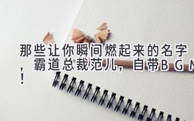  那些让你瞬间燃起来的名字，霸道总裁范儿，自带BGM！ 