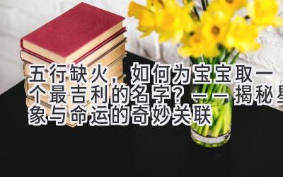  五行缺火，如何为宝宝取一个最吉利的名字？——揭秘星象与命运的奇妙关联 