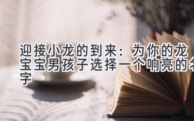 迎接小龙的到来:为你的龙宝宝男孩子选择一个响亮的名字