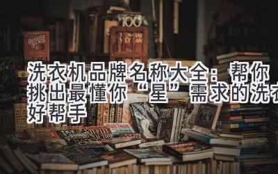  洗衣机品牌名称大全：帮你挑出最懂你“星”需求的洗衣好帮手 
