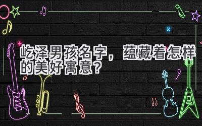  屹泽男孩名字，蕴藏着怎样的美好寓意？ 