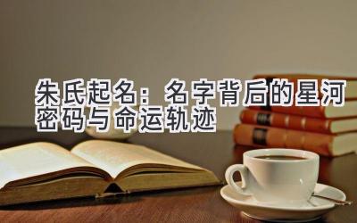  朱氏起名：名字背后的星河密码与命运轨迹 