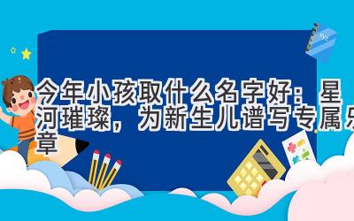 今年小孩取什么名字好:星河璀璨,为新生儿谱写专属乐章