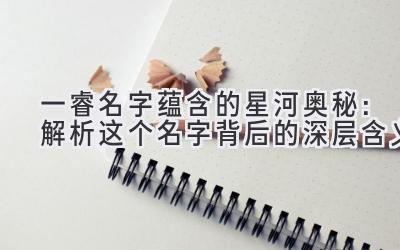  一睿名字蕴含的星河奥秘：解析这个名字背后的深层含义 