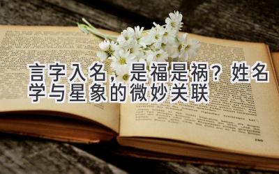  言字入名，是福是祸？姓名学与星象的微妙关联 