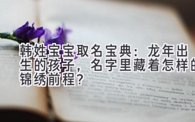 韩姓宝宝取名宝典：龙年出生的孩子，名字里藏着怎样的锦绣前程？