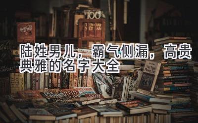  陆姓男儿，霸气侧漏，高贵典雅的名字大全 