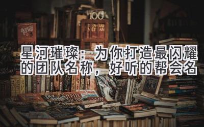  星河璀璨：为你打造最闪耀的团队名称，好听的帮会名  